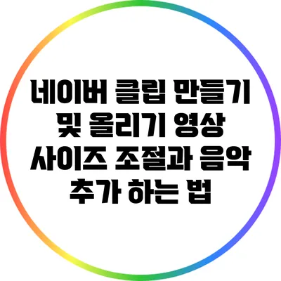 네이버 클립 만들기 및 올리기: 영상 사이즈 조절과 음악 추가 하는 법