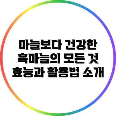 마늘보다 건강한 흑마늘의 모든 것: 효능과 활용법 소개