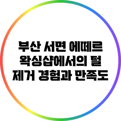 부산 서면 에떼르 왁싱샵에서의 털 제거 경험과 만족도