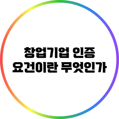 창업기업 인증 요건이란 무엇인가?
