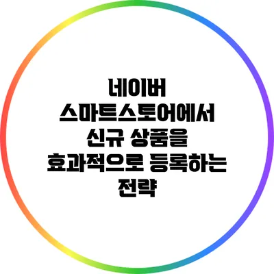 네이버 스마트스토어에서 신규 상품을 효과적으로 등록하는 전략