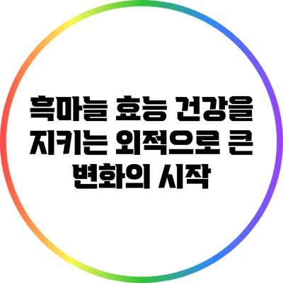 흑마늘 효능: 건강을 지키는 외적으로 큰 변화의 시작