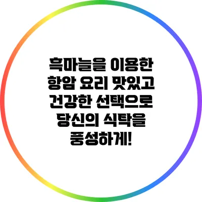 흑마늘을 이용한 항암 요리: 맛있고 건강한 선택으로 당신의 식탁을 풍성하게!