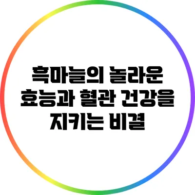 흑마늘의 놀라운 효능과 혈관 건강을 지키는 비결
