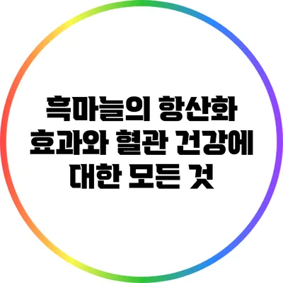 흑마늘의 항산화 효과와 혈관 건강에 대한 모든 것