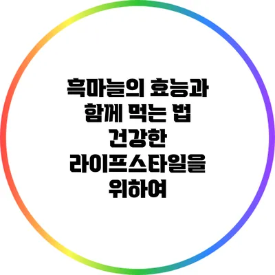 흑마늘의 효능과 함께 먹는 법: 건강한 라이프스타일을 위하여
