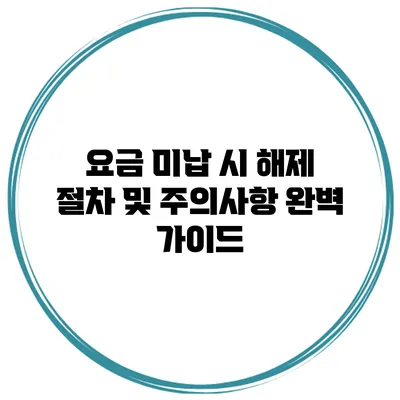 요금 미납 시 해제 절차 및 주의사항 완벽 가이드