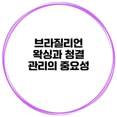 브라질리언 왁싱과 청결 관리의 중요성