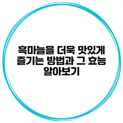 흑마늘을 더욱 맛있게 즐기는 방법과 그 효능 알아보기